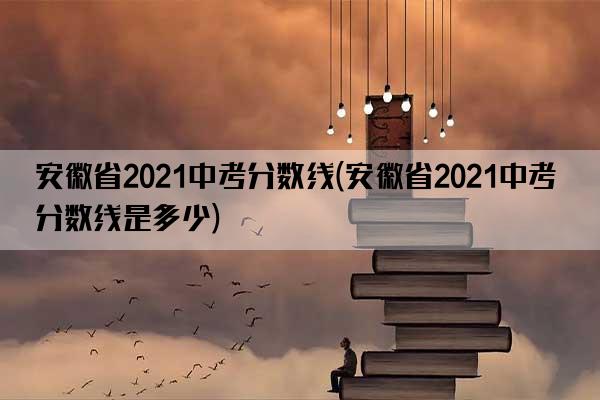 安徽省2021中考分数线(安徽省2021中考分数线是多少)