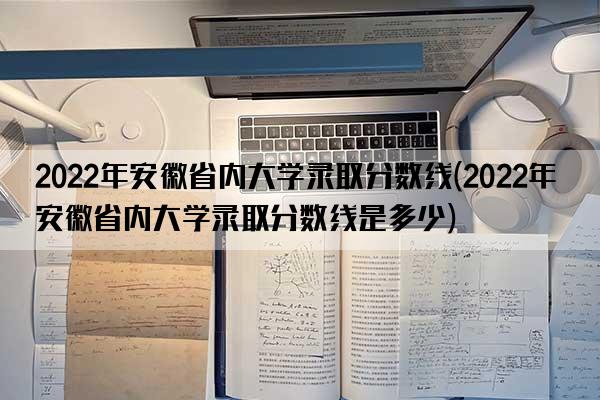 2022年安徽省内大学录取分数线(2022年安徽省内大学录取分数线是多少)